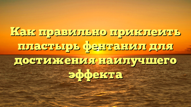 Как правильно приклеить пластырь фентанил для достижения наилучшего эффекта