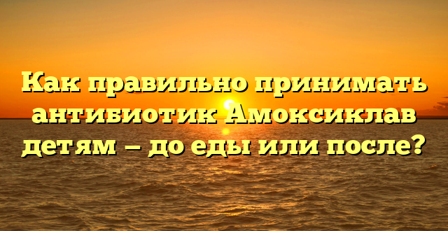 Как правильно принимать антибиотик Амоксиклав детям — до еды или после?