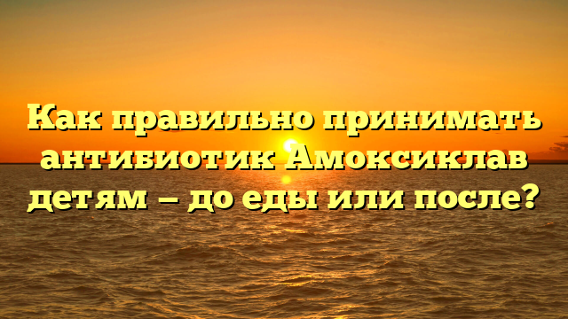 Как правильно принимать антибиотик Амоксиклав детям — до еды или после?