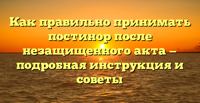 Как правильно принимать постинор после незащищенного акта — подробная инструкция и советы