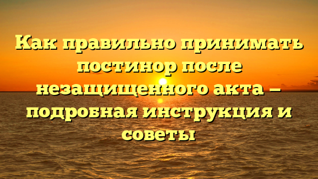 Как правильно принимать постинор после незащищенного акта — подробная инструкция и советы