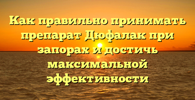 Как правильно принимать препарат Дюфалак при запорах и достичь максимальной эффективности