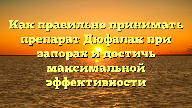 Как правильно принимать препарат Дюфалак при запорах и достичь максимальной эффективности