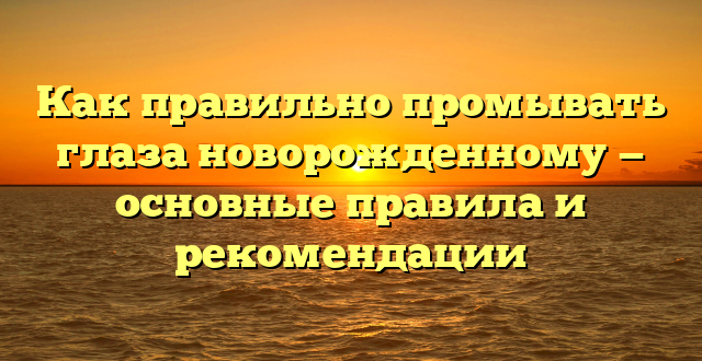 Как правильно промывать глаза новорожденному — основные правила и рекомендации