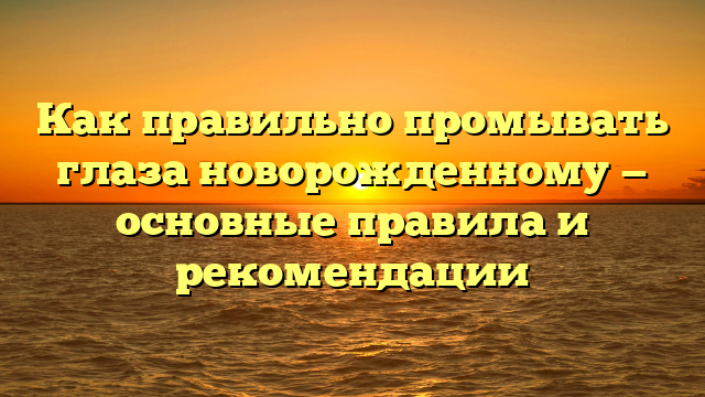 Как правильно промывать глаза новорожденному — основные правила и рекомендации