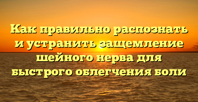 Как правильно распознать и устранить защемление шейного нерва для быстрого облегчения боли