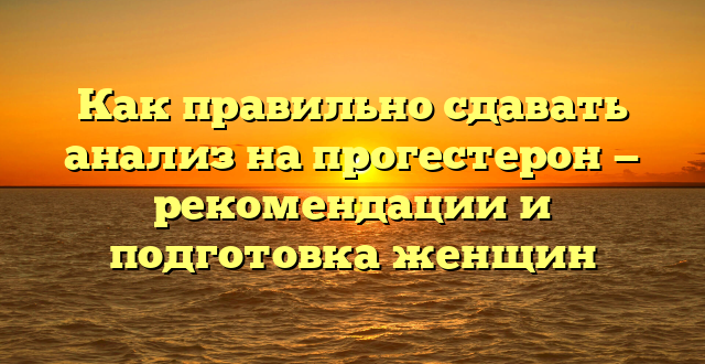 Как правильно сдавать анализ на прогестерон — рекомендации и подготовка женщин