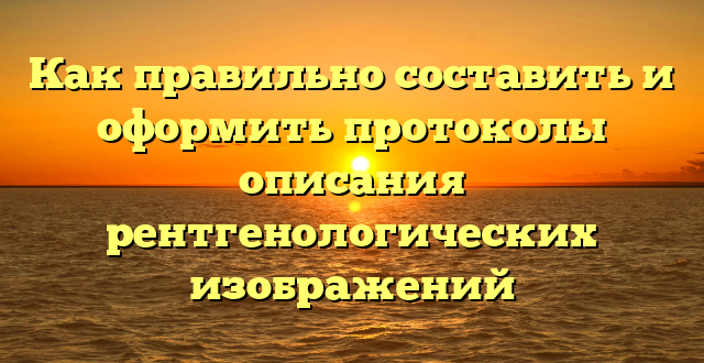 Как правильно составить и оформить протоколы описания рентгенологических изображений