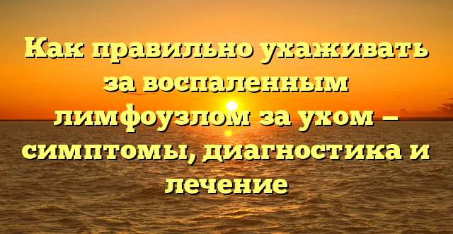 Как правильно ухаживать за воспаленным лимфоузлом за ухом — симптомы, диагностика и лечение