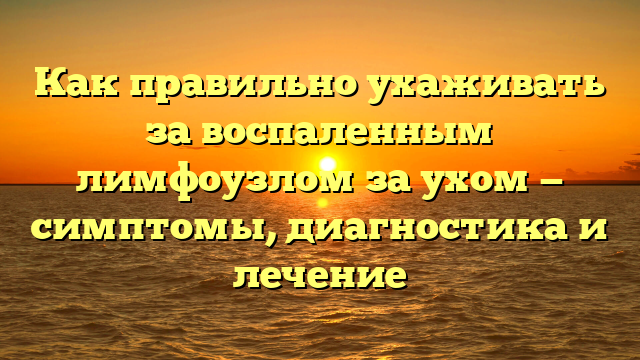 Как правильно ухаживать за воспаленным лимфоузлом за ухом — симптомы, диагностика и лечение