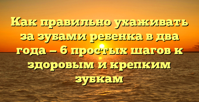 Как правильно ухаживать за зубами ребенка в два года — 6 простых шагов к здоровым и крепким зубкам