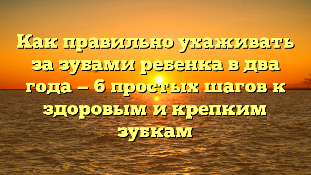 Как правильно ухаживать за зубами ребенка в два года — 6 простых шагов к здоровым и крепким зубкам