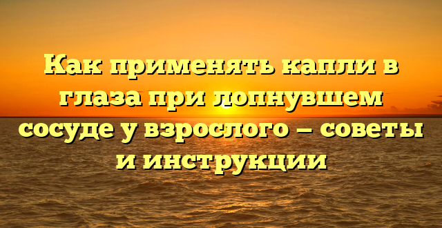 Как применять капли в глаза при лопнувшем сосуде у взрослого — советы и инструкции