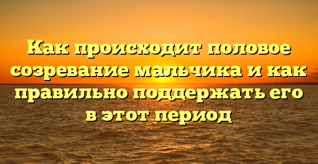 Как происходит половое созревание мальчика и как правильно поддержать его в этот период