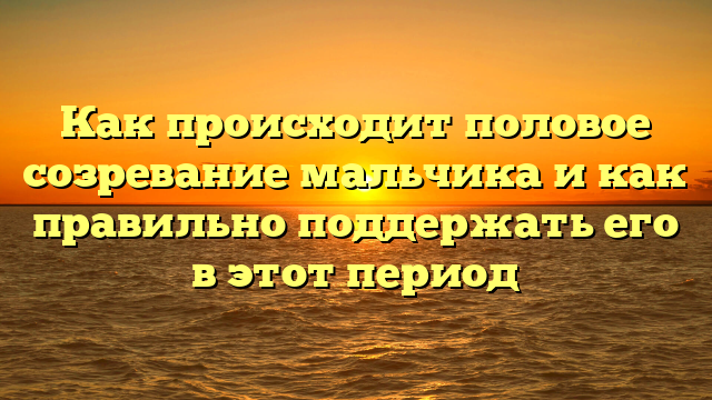 Как происходит половое созревание мальчика и как правильно поддержать его в этот период