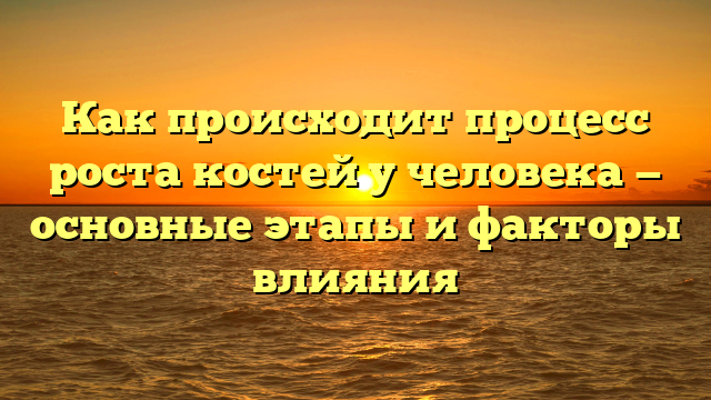 Как происходит процесс роста костей у человека — основные этапы и факторы влияния