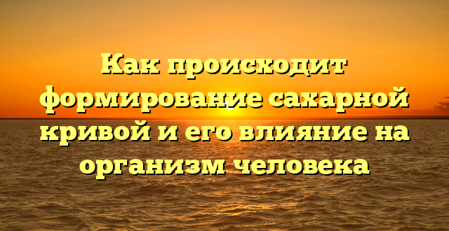 Как происходит формирование сахарной кривой и его влияние на организм человека