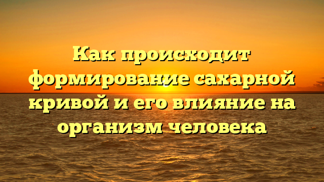 Как происходит формирование сахарной кривой и его влияние на организм человека