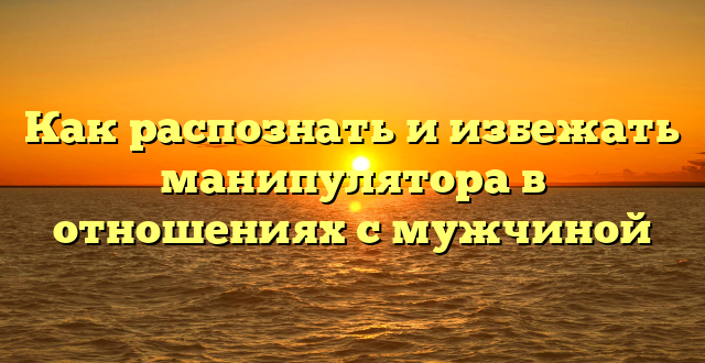 Как распознать и избежать манипулятора в отношениях с мужчиной