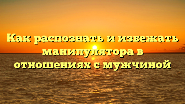 Как распознать и избежать манипулятора в отношениях с мужчиной