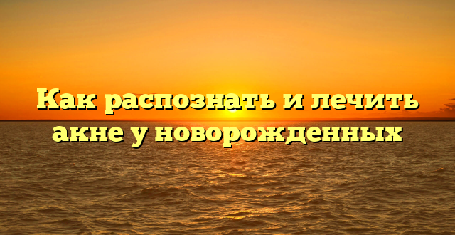 Как распознать и лечить акне у новорожденных