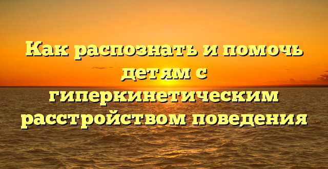 Как распознать и помочь детям с гиперкинетическим расстройством поведения