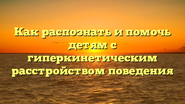 Как распознать и помочь детям с гиперкинетическим расстройством поведения