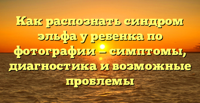 Как распознать синдром эльфа у ребенка по фотографии — симптомы, диагностика и возможные проблемы