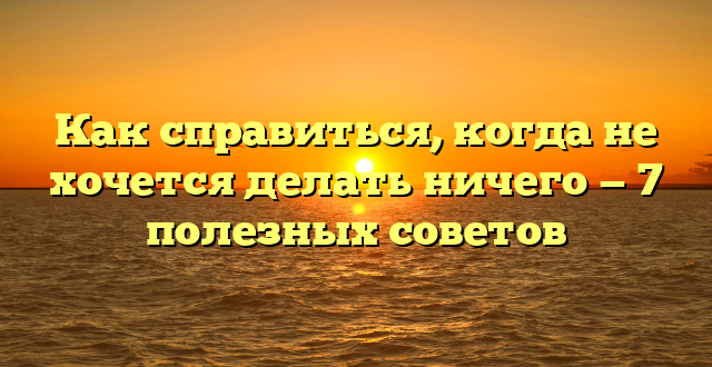 Как справиться, когда не хочется делать ничего — 7 полезных советов