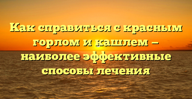 Как справиться с красным горлом и кашлем — наиболее эффективные способы лечения