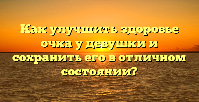 Как улучшить здоровье очка у девушки и сохранить его в отличном состоянии?