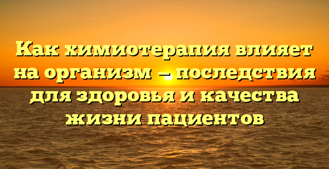 Как химиотерапия влияет на организм — последствия для здоровья и качества жизни пациентов