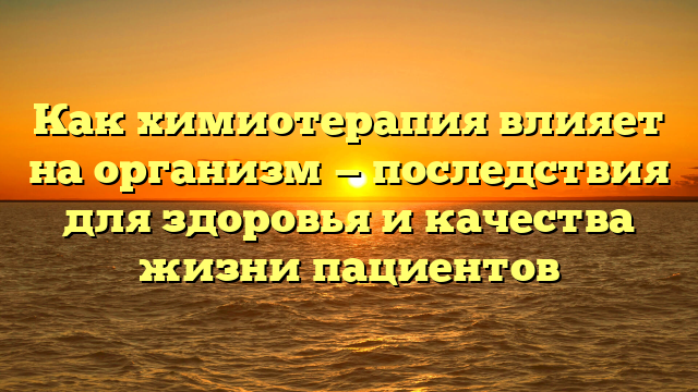 Как химиотерапия влияет на организм — последствия для здоровья и качества жизни пациентов