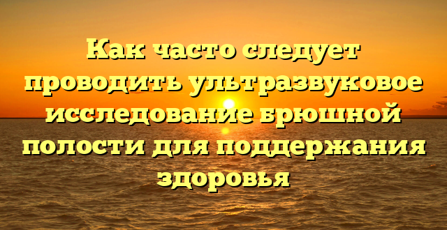 Как часто следует проводить ультразвуковое исследование брюшной полости для поддержания здоровья