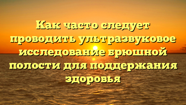 Как часто следует проводить ультразвуковое исследование брюшной полости для поддержания здоровья