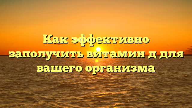 Как эффективно заполучить витамин д для вашего организма