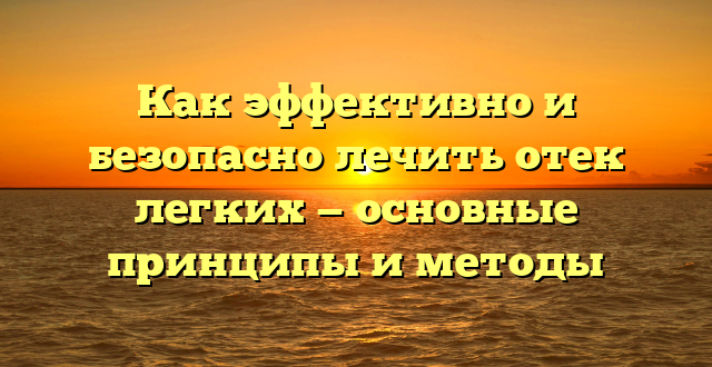 Как эффективно и безопасно лечить отек легких — основные принципы и методы