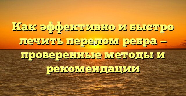 Как эффективно и быстро лечить перелом ребра — проверенные методы и рекомендации