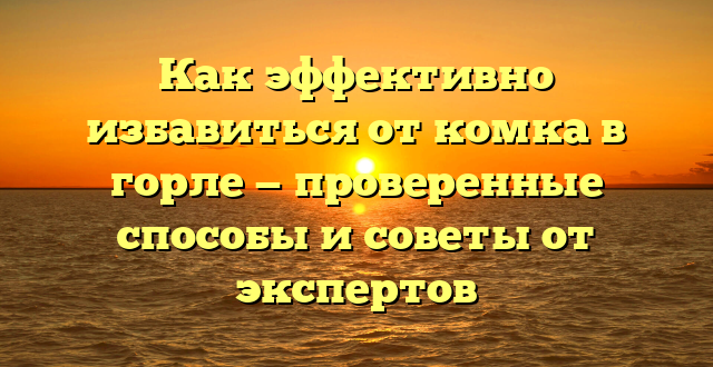 Как эффективно избавиться от комка в горле — проверенные способы и советы от экспертов