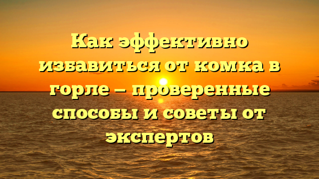 Как эффективно избавиться от комка в горле — проверенные способы и советы от экспертов