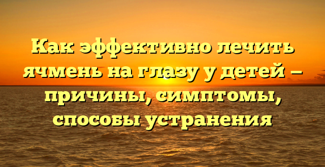 Как эффективно лечить ячмень на глазу у детей — причины, симптомы, способы устранения