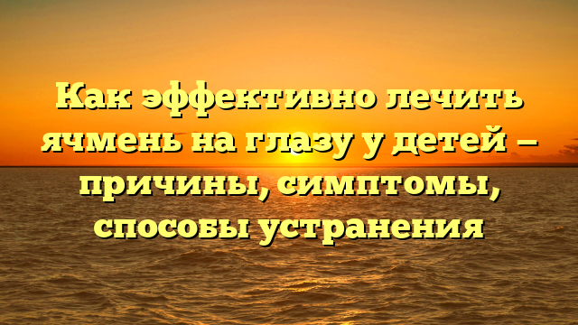 Как эффективно лечить ячмень на глазу у детей — причины, симптомы, способы устранения