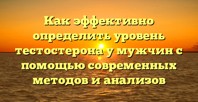 Как эффективно определить уровень тестостерона у мужчин с помощью современных методов и анализов