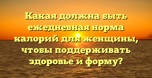 Какая должна быть ежедневная норма калорий для женщины, чтобы поддерживать здоровье и форму?