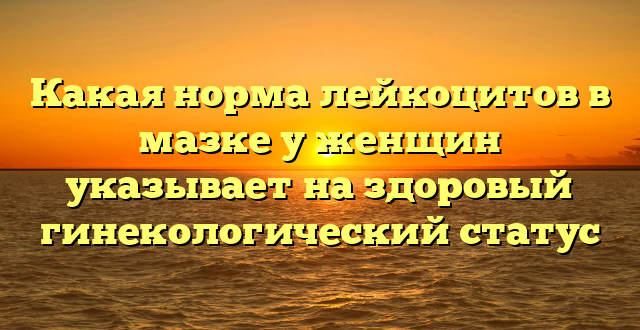 Какая норма лейкоцитов в мазке у женщин указывает на здоровый гинекологический статус