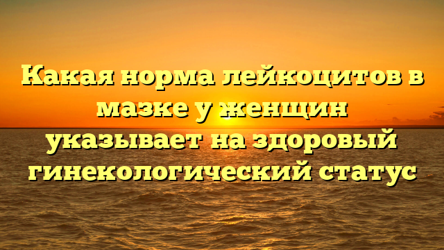 Какая норма лейкоцитов в мазке у женщин указывает на здоровый гинекологический статус