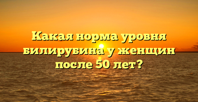 Какая норма уровня билирубина у женщин после 50 лет?