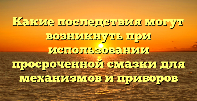 Какие последствия могут возникнуть при использовании просроченной смазки для механизмов и приборов