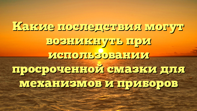 Какие последствия могут возникнуть при использовании просроченной смазки для механизмов и приборов