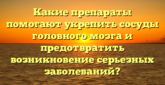 Какие препараты помогают укрепить сосуды головного мозга и предотвратить возникновение серьезных заболеваний?